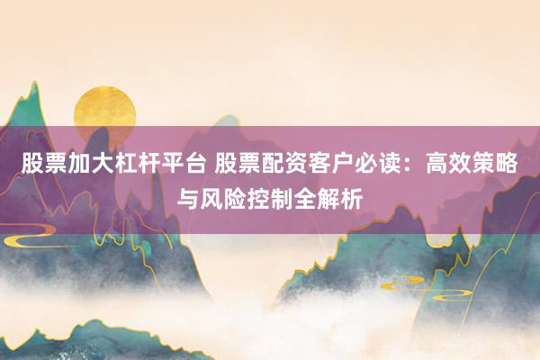 股票加大杠杆平台 股票配资客户必读：高效策略与风险控制全解析