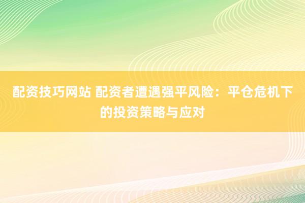 配资技巧网站 配资者遭遇强平风险：平仓危机下的投资策略与应对