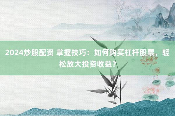 2024炒股配资 掌握技巧：如何购买杠杆股票，轻松放大投资收益？