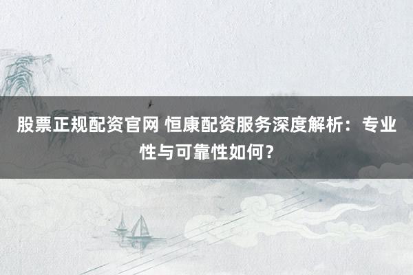 股票正规配资官网 恒康配资服务深度解析：专业性与可靠性如何？