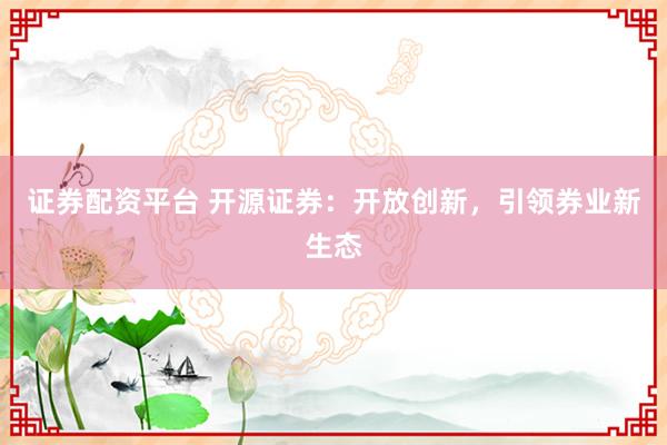 证券配资平台 开源证券：开放创新，引领券业新生态