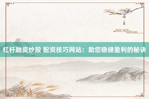 杠杆融资炒股 配资技巧网站：助您稳健盈利的秘诀