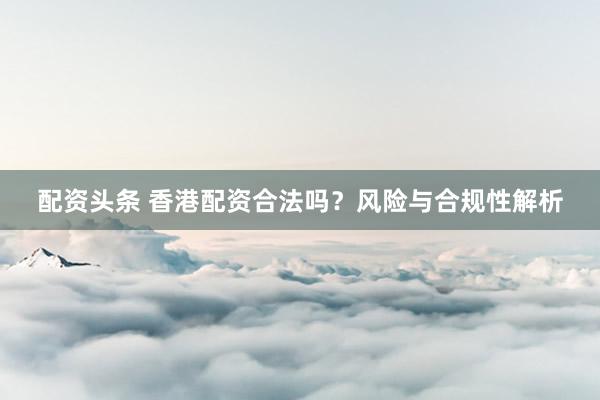 配资头条 香港配资合法吗？风险与合规性解析