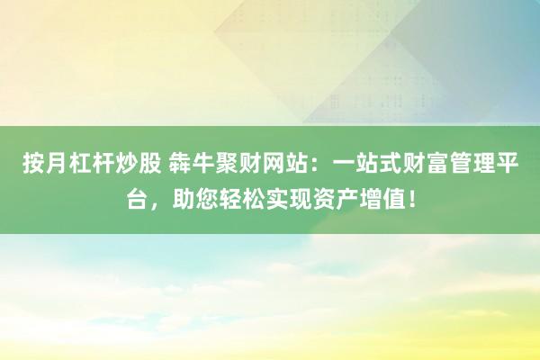 按月杠杆炒股 犇牛聚财网站：一站式财富管理平台，助您轻松实现资产增值！