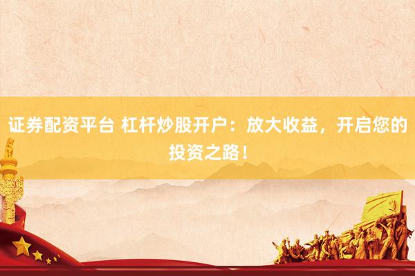 证券配资平台 杠杆炒股开户：放大收益，开启您的投资之路！