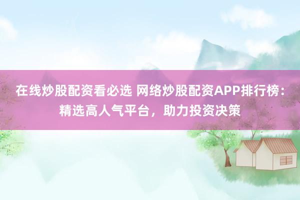 在线炒股配资看必选 网络炒股配资APP排行榜：精选高人气平台，助力投资决策