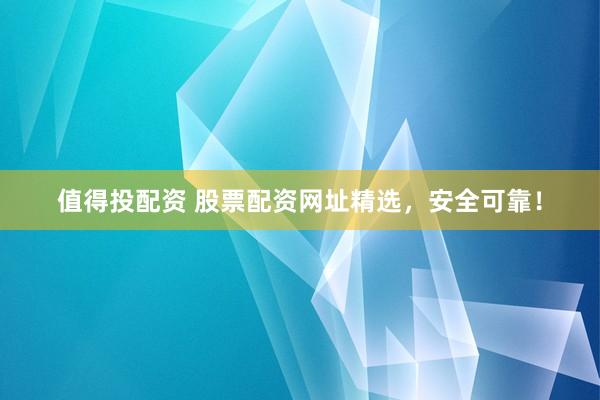 值得投配资 股票配资网址精选，安全可靠！