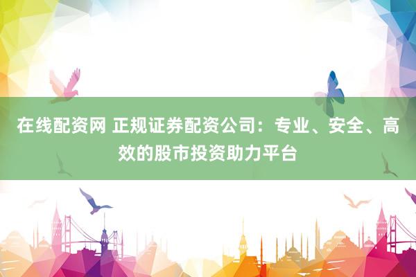 在线配资网 正规证券配资公司：专业、安全、高效的股市投资助力平台