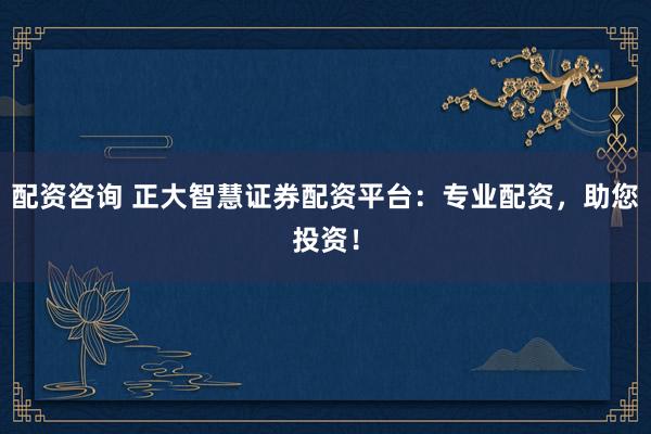 配资咨询 正大智慧证券配资平台：专业配资，助您投资！