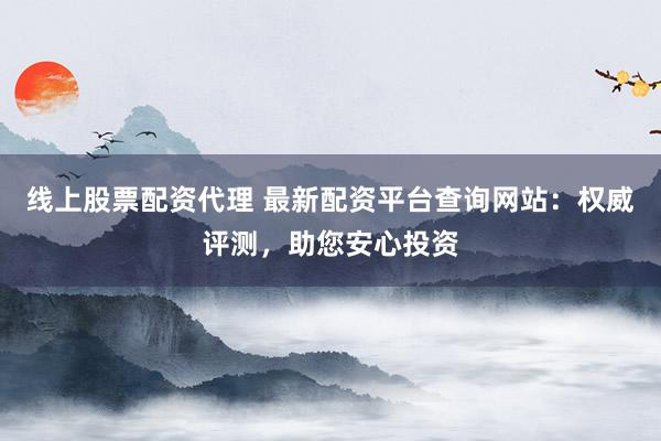 线上股票配资代理 最新配资平台查询网站：权威评测，助您安心投资