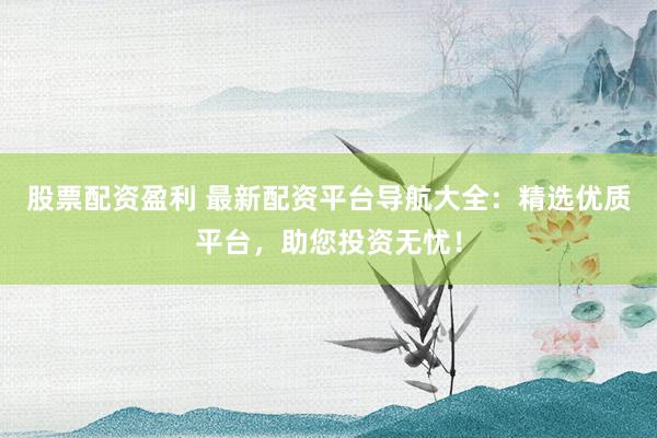 股票配资盈利 最新配资平台导航大全：精选优质平台，助您投资无忧！