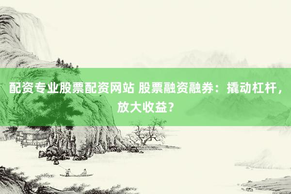 配资专业股票配资网站 股票融资融券：撬动杠杆，放大收益？