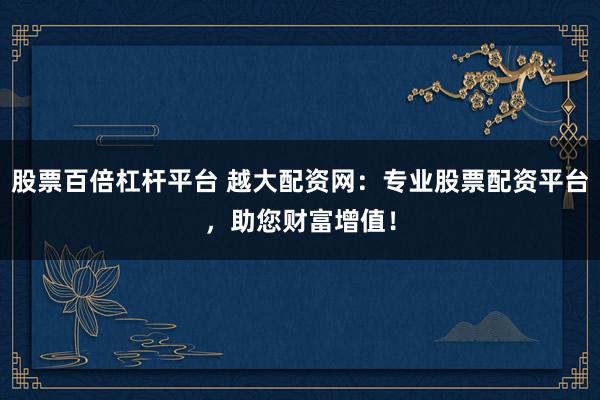 股票百倍杠杆平台 越大配资网：专业股票配资平台，助您财富增值！
