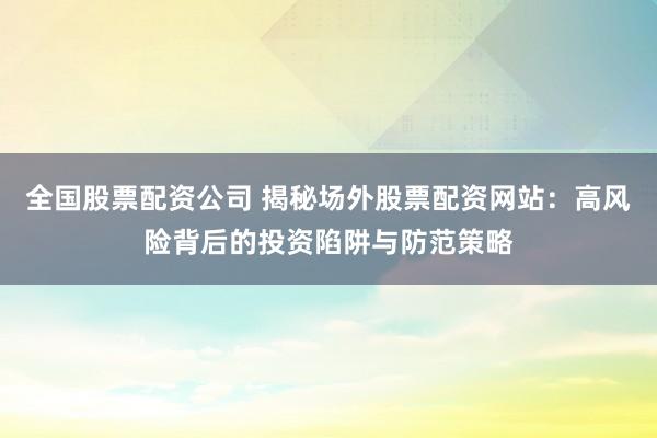 全国股票配资公司 揭秘场外股票配资网站：高风险背后的投资陷阱与防范策略