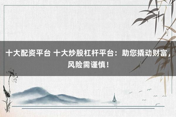 十大配资平台 十大炒股杠杆平台：助您撬动财富，风险需谨慎！
