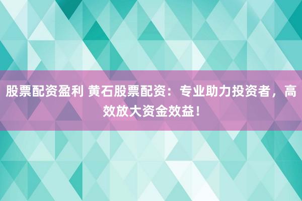 股票配资盈利 黄石股票配资：专业助力投资者，高效放大资金效益！
