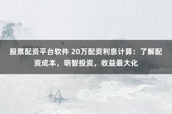 股票配资平台软件 20万配资利息计算：了解配资成本，明智投资，收益最大化