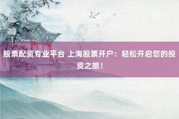 股票配资专业平台 上海股票开户：轻松开启您的投资之旅！