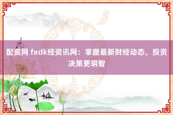 配资网 fxdk经资讯网：掌握最新财经动态，投资决策更明智