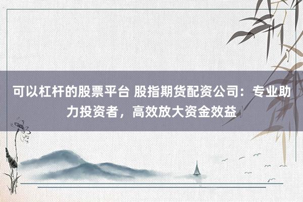 可以杠杆的股票平台 股指期货配资公司：专业助力投资者，高效放大资金效益