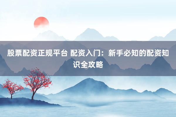 股票配资正规平台 配资入门：新手必知的配资知识全攻略