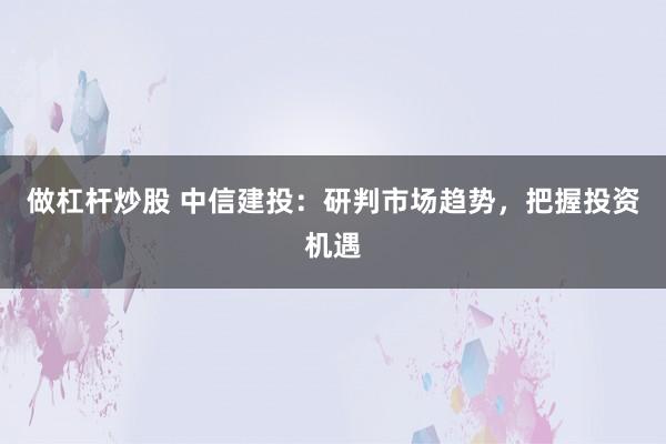 做杠杆炒股 中信建投：研判市场趋势，把握投资机遇