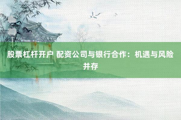股票杠杆开户 配资公司与银行合作：机遇与风险并存