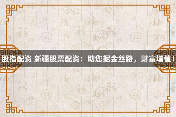 股指配资 新疆股票配资：助您掘金丝路，财富增值！