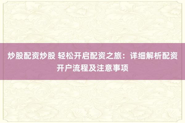 炒股配资炒股 轻松开启配资之旅：详细解析配资开户流程及注意事项