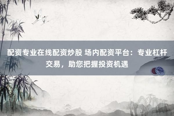 配资专业在线配资炒股 场内配资平台：专业杠杆交易，助您把握投资机遇