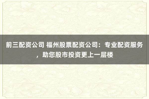 前三配资公司 福州股票配资公司：专业配资服务，助您股市投资更上一层楼