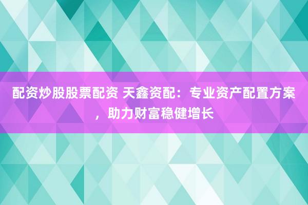 配资炒股股票配资 天鑫资配：专业资产配置方案，助力财富稳健增长