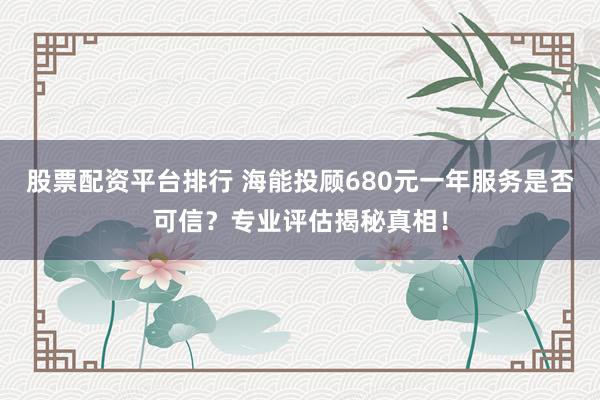 股票配资平台排行 海能投顾680元一年服务是否可信？专业评估揭秘真相！