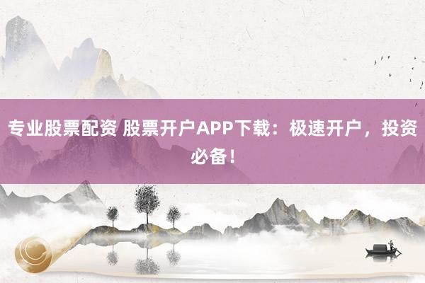 专业股票配资 股票开户APP下载：极速开户，投资必备！