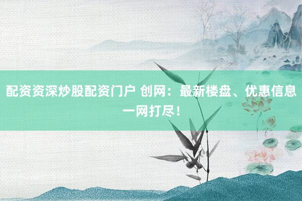 配资资深炒股配资门户 创网：最新楼盘、优惠信息一网打尽！