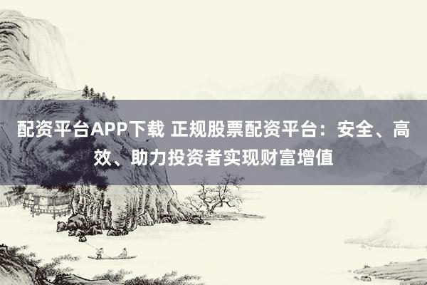 配资平台APP下载 正规股票配资平台：安全、高效、助力投资者实现财富增值