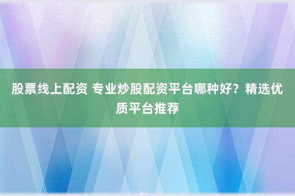股票线上配资 专业炒股配资平台哪种好？精选优质平台推荐