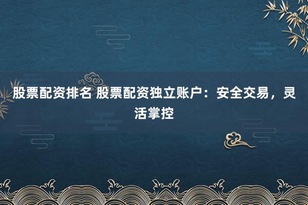 股票配资排名 股票配资独立账户：安全交易，灵活掌控