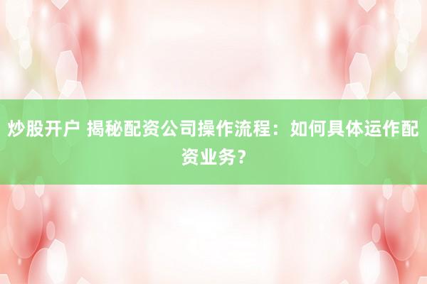 炒股开户 揭秘配资公司操作流程：如何具体运作配资业务？