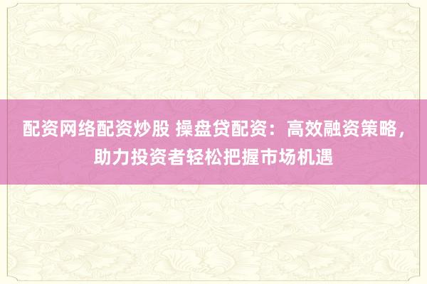 配资网络配资炒股 操盘贷配资：高效融资策略，助力投资者轻松把握市场机遇