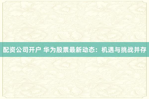 配资公司开户 华为股票最新动态：机遇与挑战并存