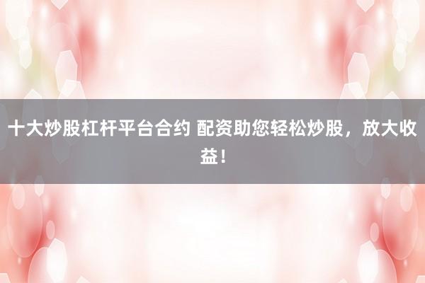 十大炒股杠杆平台合约 配资助您轻松炒股，放大收益！