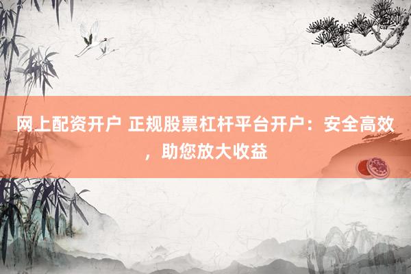 网上配资开户 正规股票杠杆平台开户：安全高效，助您放大收益