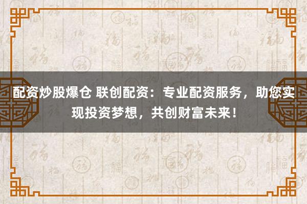 配资炒股爆仓 联创配资：专业配资服务，助您实现投资梦想，共创财富未来！