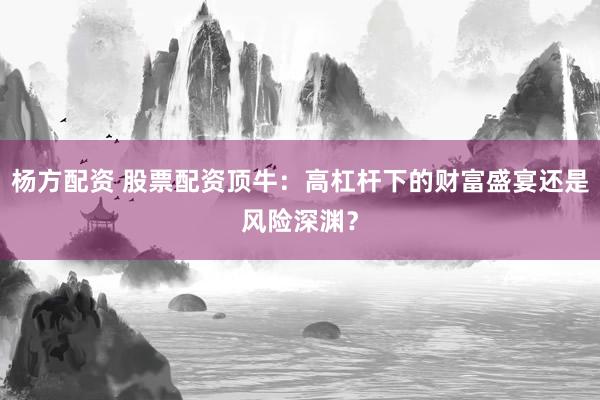杨方配资 股票配资顶牛：高杠杆下的财富盛宴还是风险深渊？