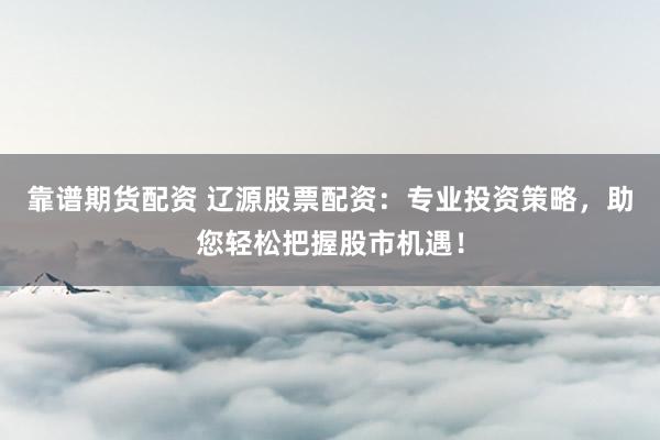 靠谱期货配资 辽源股票配资：专业投资策略，助您轻松把握股市机遇！