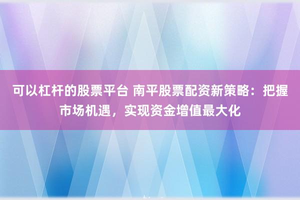 可以杠杆的股票平台 南平股票配资新策略：把握市场机遇，实现资金增值最大化