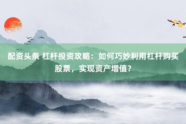 配资头条 杠杆投资攻略：如何巧妙利用杠杆购买股票，实现资产增值？