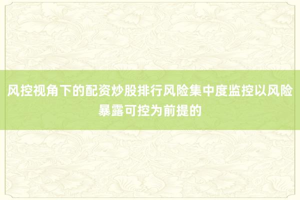 风控视角下的配资炒股排行风险集中度监控以风险暴露可控为前提的