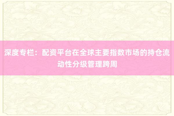 深度专栏：配资平台在全球主要指数市场的持仓流动性分级管理跨周